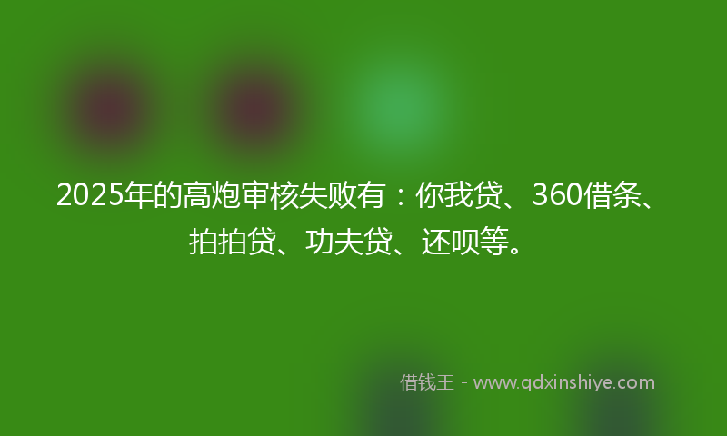 2025年的高炮审核失败有：你我贷、360借条、拍拍贷、功夫贷、还呗等。