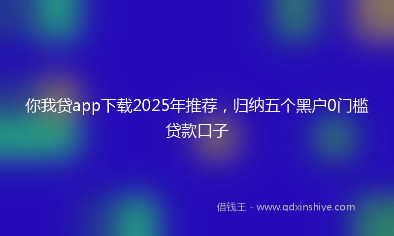 你我贷app下载2025年推荐，归纳五个黑户0门槛贷款口子