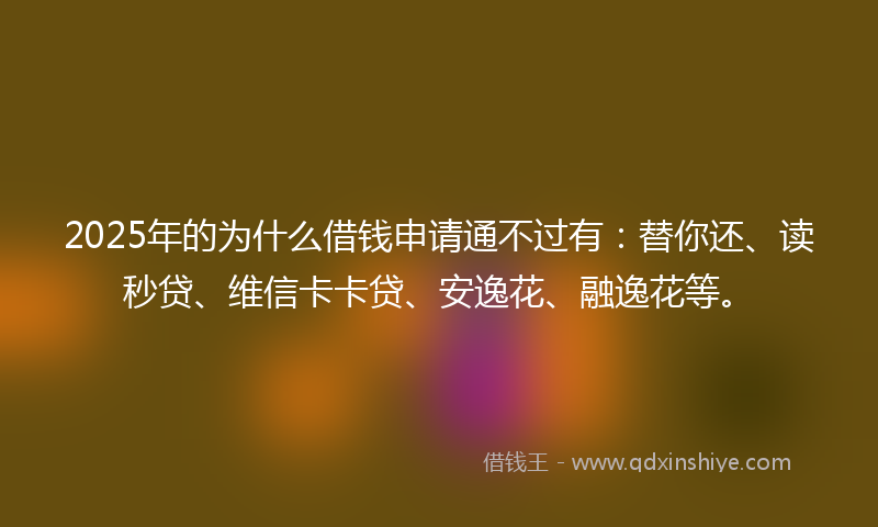 2025年的为什么借钱申请通不过有：替你还、读秒贷、维信卡卡贷、安逸花、融逸花等。
