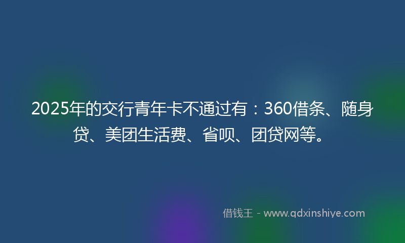 2025年的交行青年卡不通过有：360借条、随身贷、美团生活费、省呗、团贷网等。