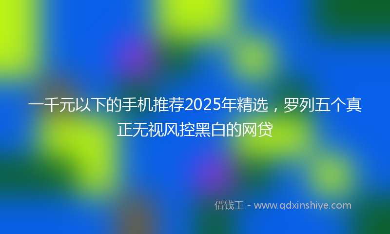 一千元以下的手机推荐2025年精选，罗列五个真正无视风控黑白的网贷