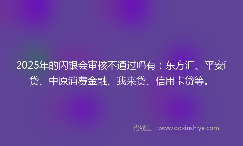 2025年的闪银会审核不通过吗有：东方汇、平安i贷、中原消费金融、我来贷、信用卡贷等。