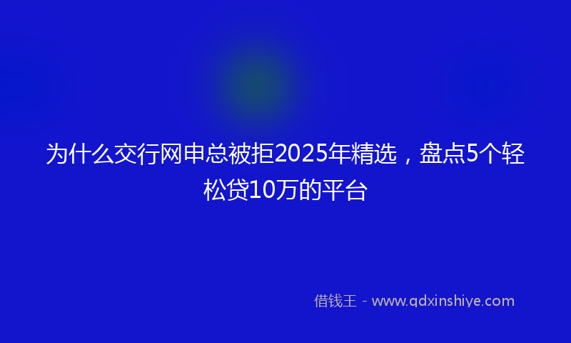 为什么交行网申总被拒2025年精选，盘点5个轻松贷10万的平台