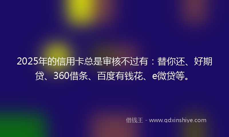 2025年的信用卡总是审核不过有：替你还、好期贷、360借条、百度有钱花、e微贷等。