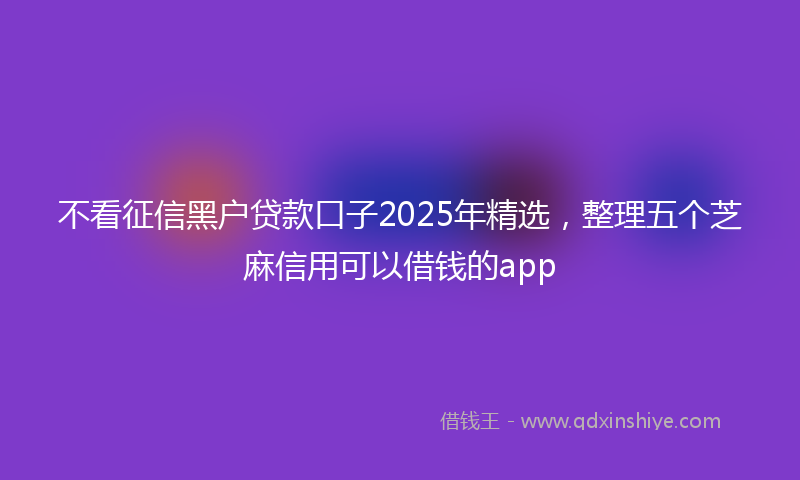 不看征信黑户贷款口子2025年精选，整理五个芝麻信用可以借钱的app