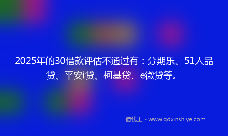 2025年的30借款评估不通过有：分期乐、51人品贷、平安i贷、柯基贷、e微贷等。
