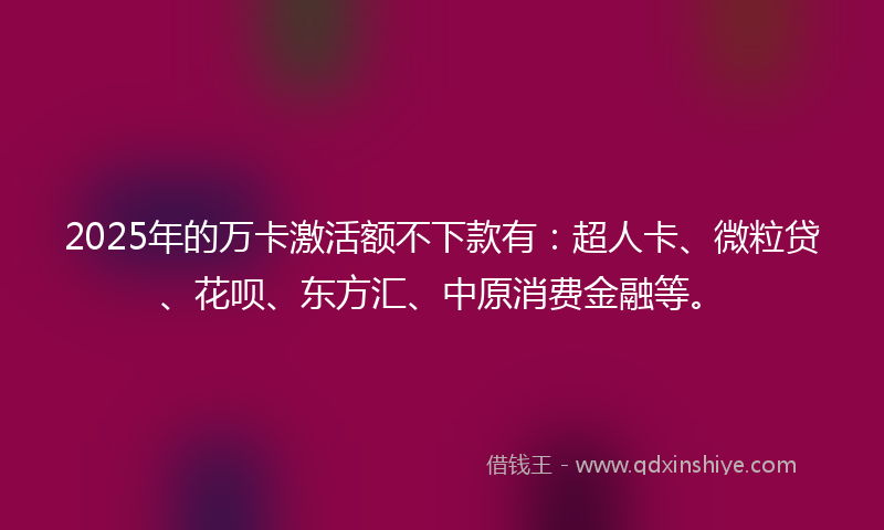 2025年的万卡激活额不下款有：超人卡、微粒贷、花呗、东方汇、中原消费金融等。