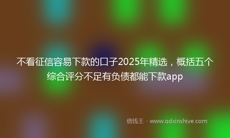 不看征信容易下款的口子2025年精选，概括五个综合评分不足有负债都能下款app