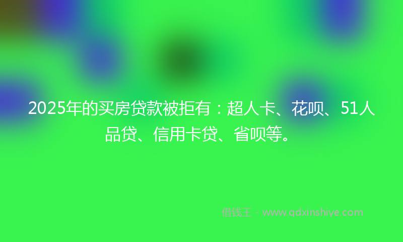 2025年的买房贷款被拒有：超人卡、花呗、51人品贷、信用卡贷、省呗等。