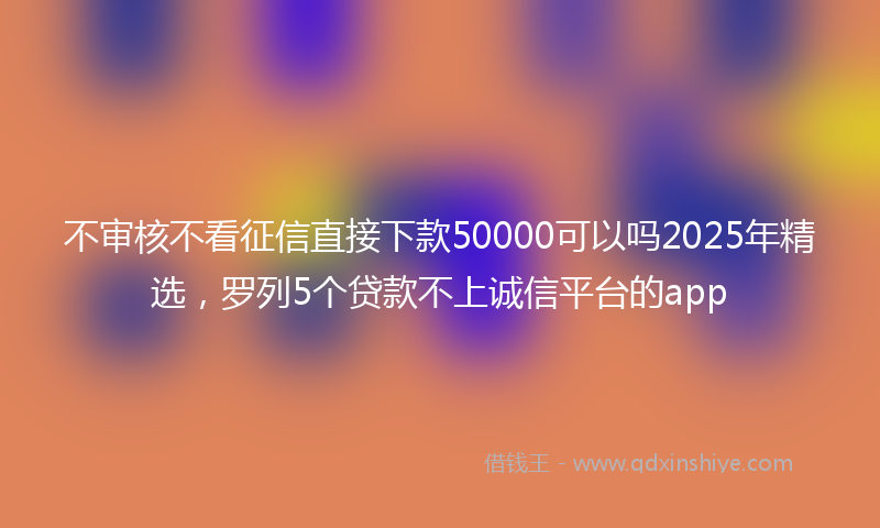 不审核不看征信直接下款50000可以吗2025年精选，罗列5个贷款不上诚信平台的app