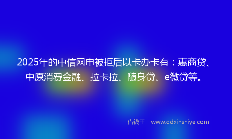 2025年的中信网申被拒后以卡办卡有：惠商贷、中原消费金融、拉卡拉、随身贷、e微贷等。