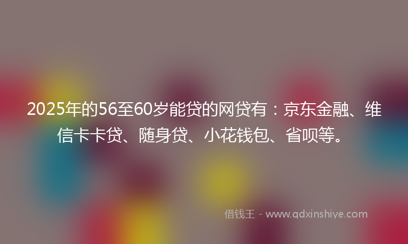 2025年的56至60岁能贷的网贷有：京东金融、维信卡卡贷、随身贷、小花钱包、省呗等。
