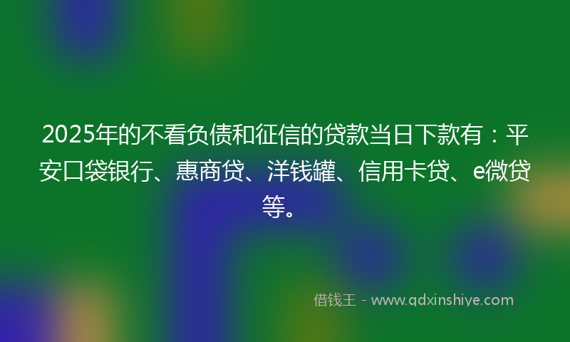 2025年的不看负债和征信的贷款当日下款有：平安口袋银行、惠商贷、洋钱罐、信用卡贷、e微贷等。