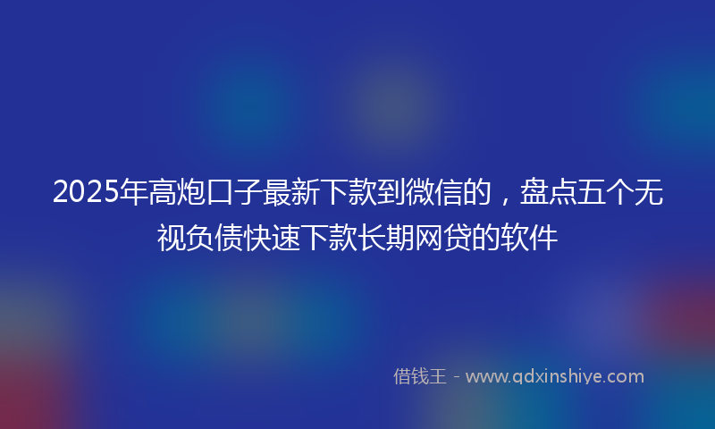 2025年高炮口子最新下款到微信的，盘点五个无视负债快速下款长期网贷的软件
