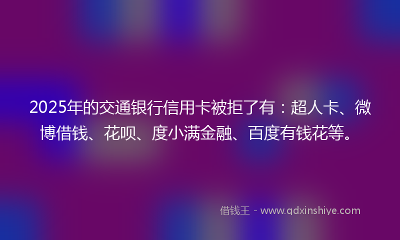 2025年的交通银行信用卡被拒了有：超人卡、微博借钱、花呗、度小满金融、百度有钱花等。