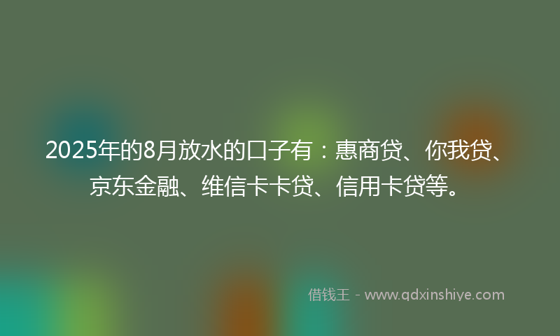 2025年的8月放水的口子有：惠商贷、你我贷、京东金融、维信卡卡贷、信用卡贷等。