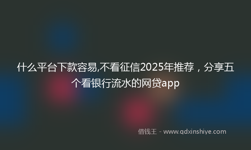什么平台下款容易,不看征信2025年推荐，分享五个看银行流水的网贷app