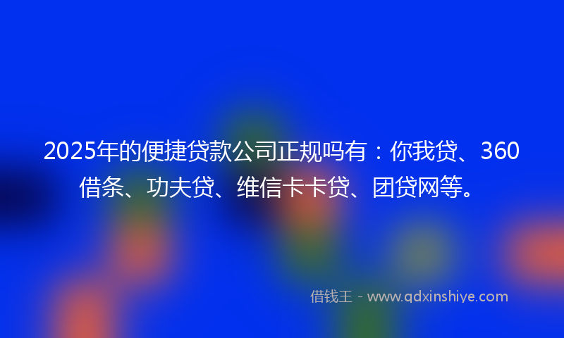 2025年的便捷贷款公司正规吗有：你我贷、360借条、功夫贷、维信卡卡贷、团贷网等。