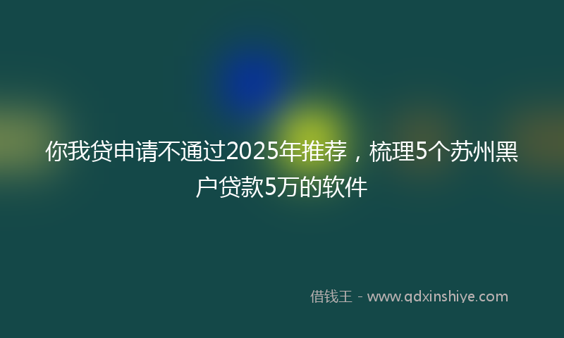 你我贷申请不通过2025年推荐，梳理5个苏州黑户贷款5万的软件