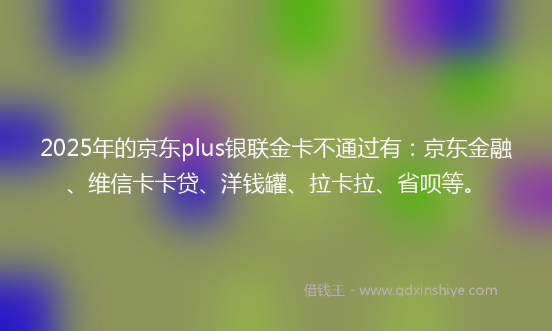 2025年的京东plus银联金卡不通过有：京东金融、维信卡卡贷、洋钱罐、拉卡拉、省呗等。
