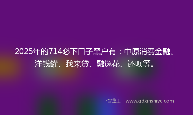 2025年的714必下口子黑户有：中原消费金融、洋钱罐、我来贷、融逸花、还呗等。