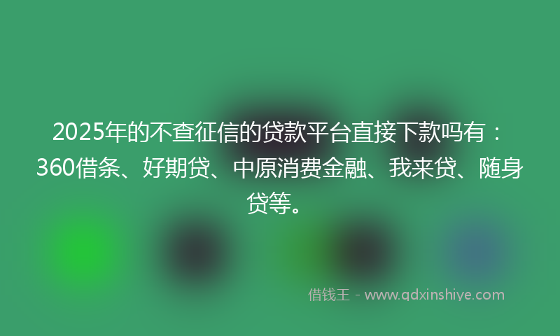 2025年的不查征信的贷款平台直接下款吗有：360借条、好期贷、中原消费金融、我来贷、随身贷等。