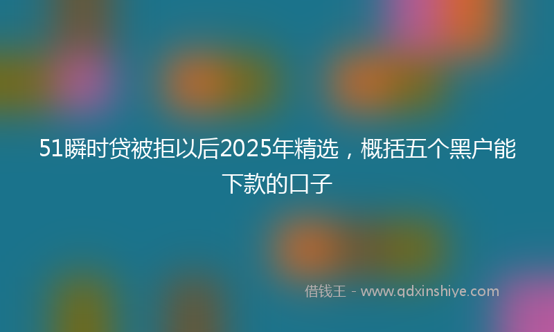 51瞬时贷被拒以后2025年精选，概括五个黑户能下款的口子