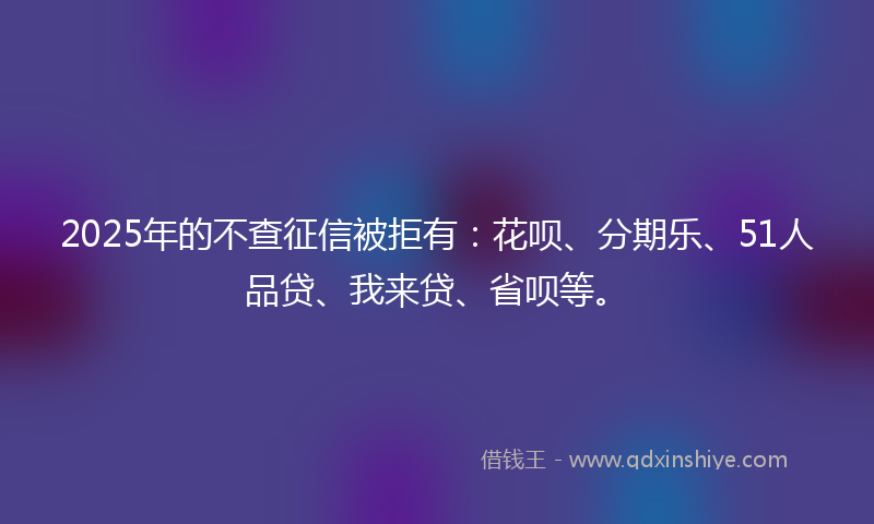 2025年的不查征信被拒有：花呗、分期乐、51人品贷、我来贷、省呗等。