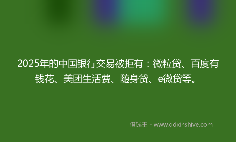 2025年的中国银行交易被拒有：微粒贷、百度有钱花、美团生活费、随身贷、e微贷等。