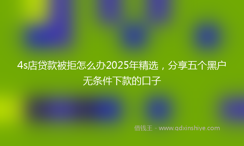 4s店贷款被拒怎么办2025年精选，分享五个黑户无条件下款的口子