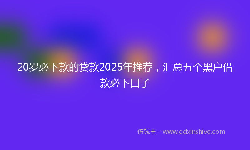 20岁必下款的贷款2025年推荐，汇总五个黑户借款必下口子