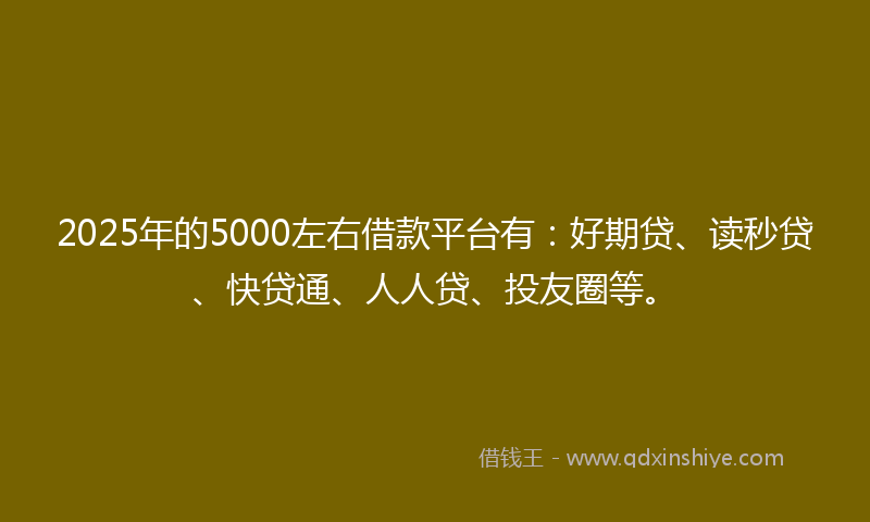 2025年的5000左右借款平台有：好期贷、读秒贷、快贷通、人人贷、投友圈等。