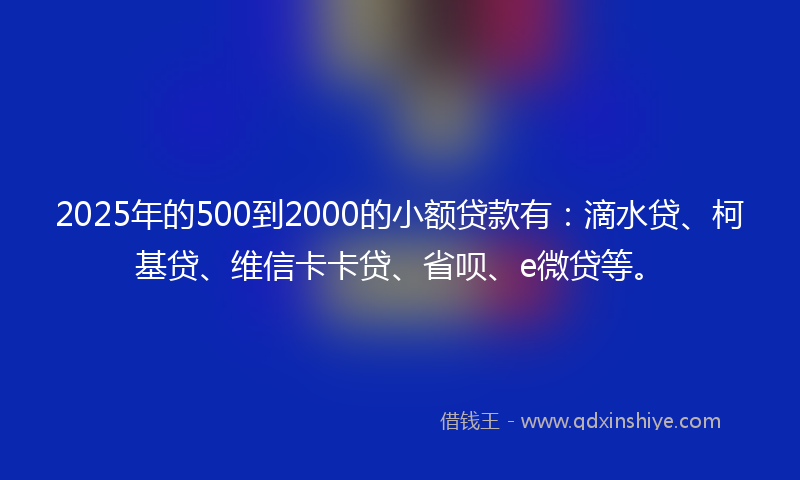 2025年的500到2000的小额贷款有：滴水贷、柯基贷、维信卡卡贷、省呗、e微贷等。