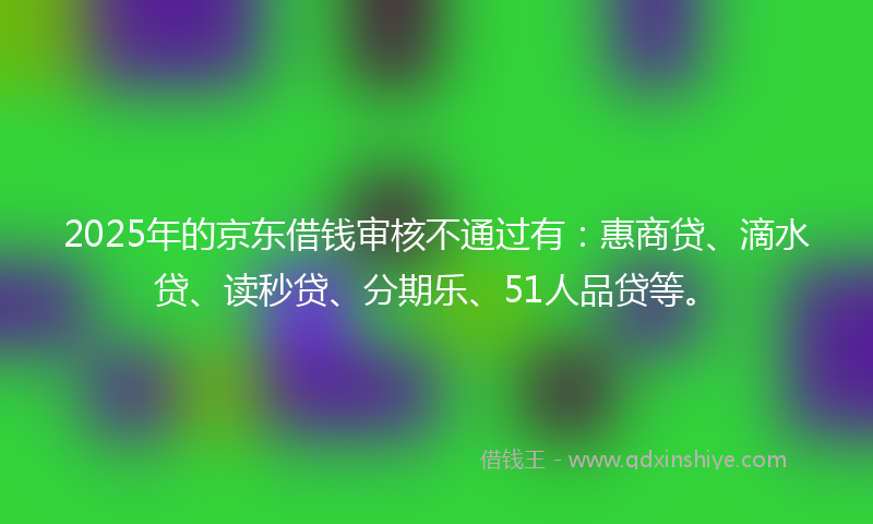 2025年的京东借钱审核不通过有：惠商贷、滴水贷、读秒贷、分期乐、51人品贷等。