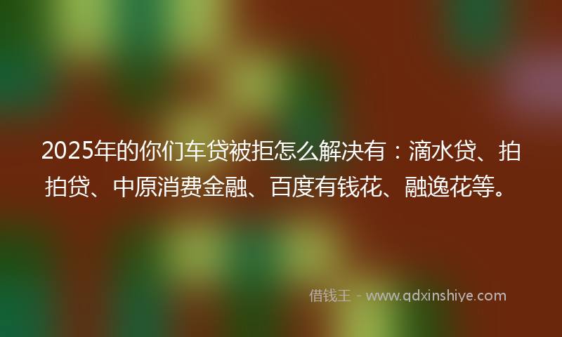2025年的你们车贷被拒怎么解决有：滴水贷、拍拍贷、中原消费金融、百度有钱花、融逸花等。