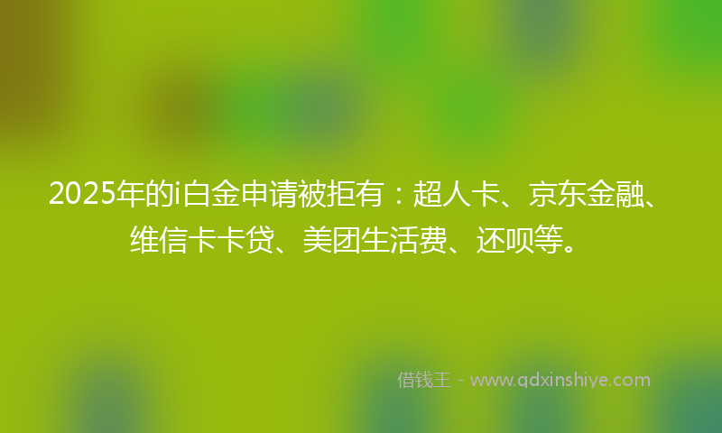 2025年的i白金申请被拒有：超人卡、京东金融、维信卡卡贷、美团生活费、还呗等。