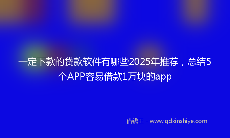 一定下款的贷款软件有哪些2025年推荐，总结5个APP容易借款1万块的app