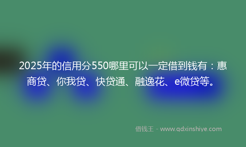 2025年的信用分550哪里可以一定借到钱有：惠商贷、你我贷、快贷通、融逸花、e微贷等。