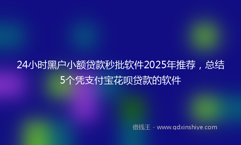 24小时黑户小额贷款秒批软件2025年推荐，总结5个凭支付宝花呗贷款的软件