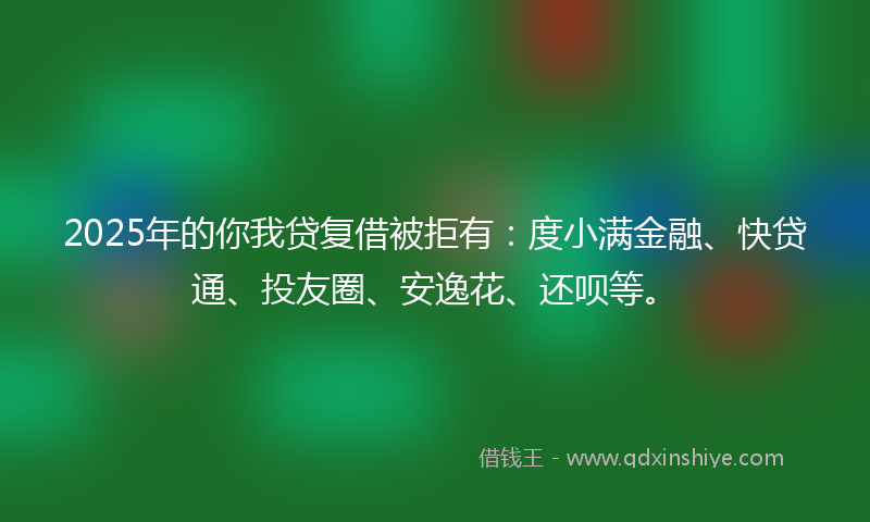 2025年的你我贷复借被拒有：度小满金融、快贷通、投友圈、安逸花、还呗等。