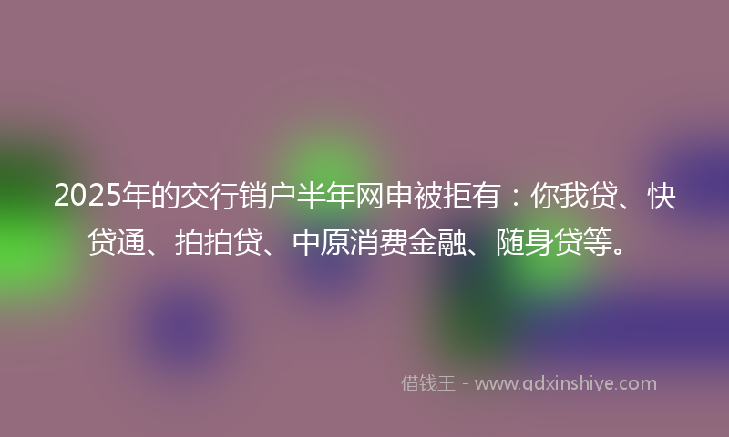 2025年的交行销户半年网申被拒有：你我贷、快贷通、拍拍贷、中原消费金融、随身贷等。