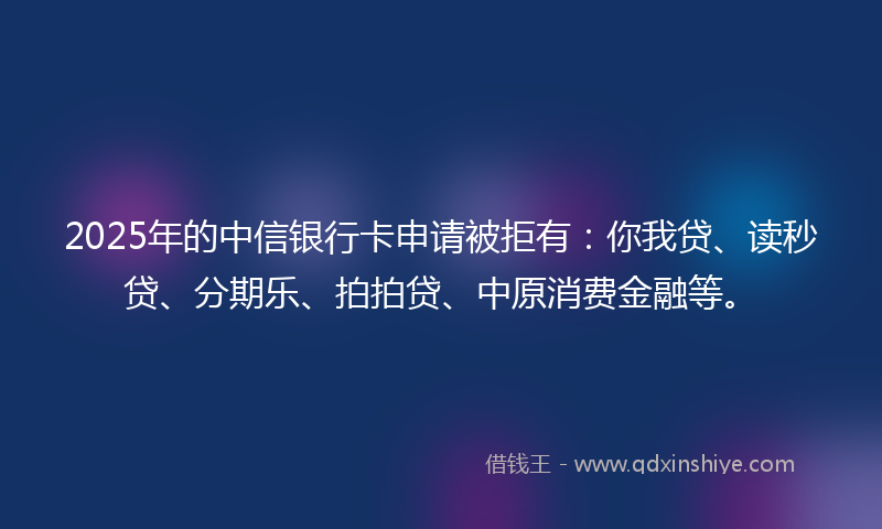 2025年的中信银行卡申请被拒有：你我贷、读秒贷、分期乐、拍拍贷、中原消费金融等。