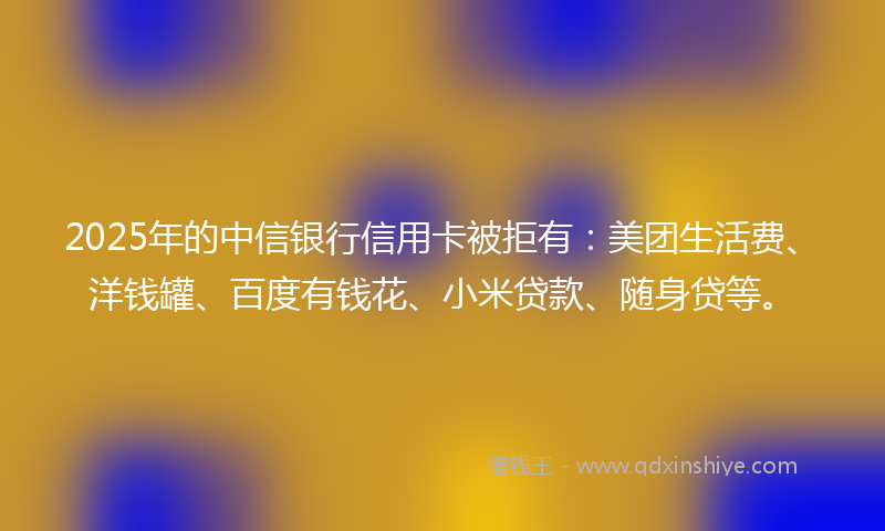 2025年的中信银行信用卡被拒有：美团生活费、洋钱罐、百度有钱花、小米贷款、随身贷等。