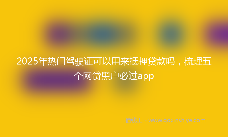 2025年热门驾驶证可以用来抵押贷款吗，梳理五个网贷黑户必过app