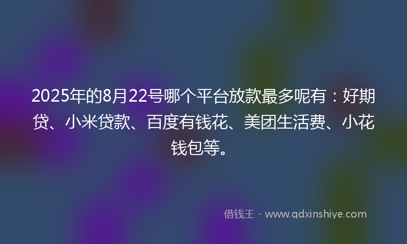 2025年的8月22号哪个平台放款最多呢有：好期贷、小米贷款、百度有钱花、美团生活费、小花钱包等。