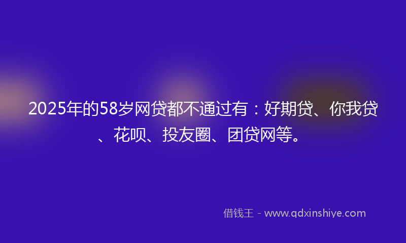 2025年的58岁网贷都不通过有：好期贷、你我贷、花呗、投友圈、团贷网等。