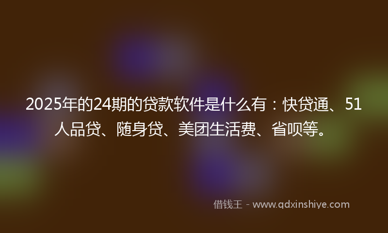 2025年的24期的贷款软件是什么有：快贷通、51人品贷、随身贷、美团生活费、省呗等。