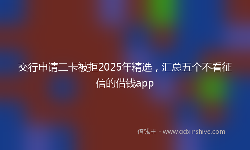 交行申请二卡被拒2025年精选，汇总五个不看征信的借钱app