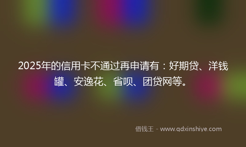 2025年的信用卡不通过再申请有：好期贷、洋钱罐、安逸花、省呗、团贷网等。