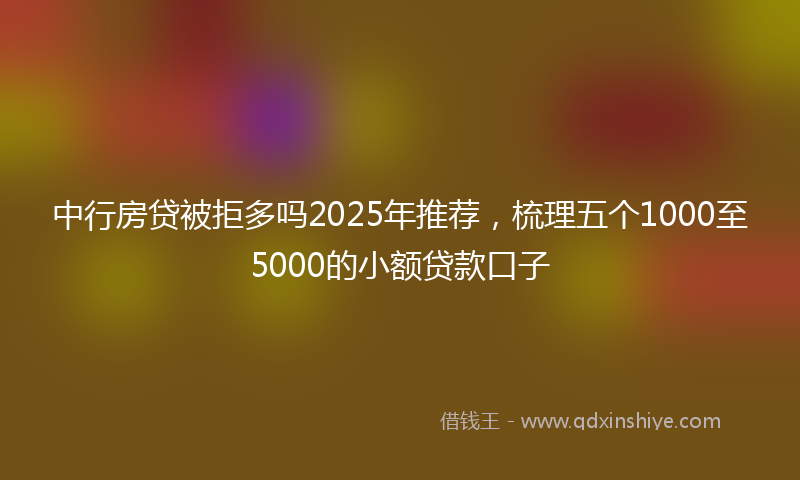 中行房贷被拒多吗2025年推荐，梳理五个1000至5000的小额贷款口子